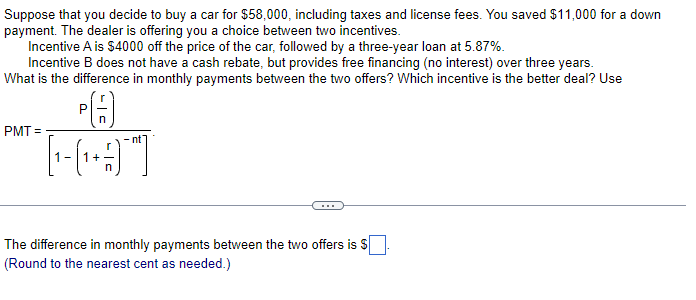 Suppose that you decide to buy a car for $58,000, including taxes and license fees. You saved $11,000 for a down
payment. The dealer is offering you a choice between two incentives.
Incentive A is $4000 off the price of the car, followed by a three-year loan at 5.87%.
Incentive B does not have a cash rebate, but provides free financing (no interest) over three years.
What is the difference in monthly payments between the two offers? Which incentive is the better deal? Use
PA
~THIT
PMT=
-nt"
The difference in monthly payments between the two offers is $
(Round to the nearest cent as needed.)