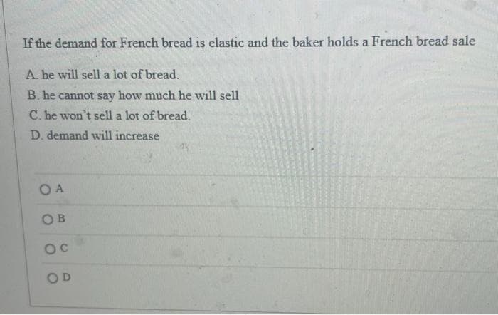 If the demand for French bread is elastic and the baker holds a French bread sale
A. he will sell a lot of bread.
B. he cannot say how much he will sell
C. he won't sell a lot of bread.
D. demand will increase
O A
OB
OC
OD