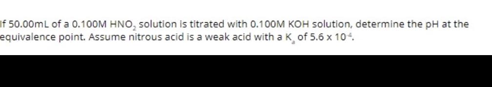 If 50.00mL of a 0.100M HNO, solution is titrated with 0.100M KOH solution, determine the pH at the
equivalence point. Assume nitrous acid is a weak acid with a K of 5.6 x 104.
