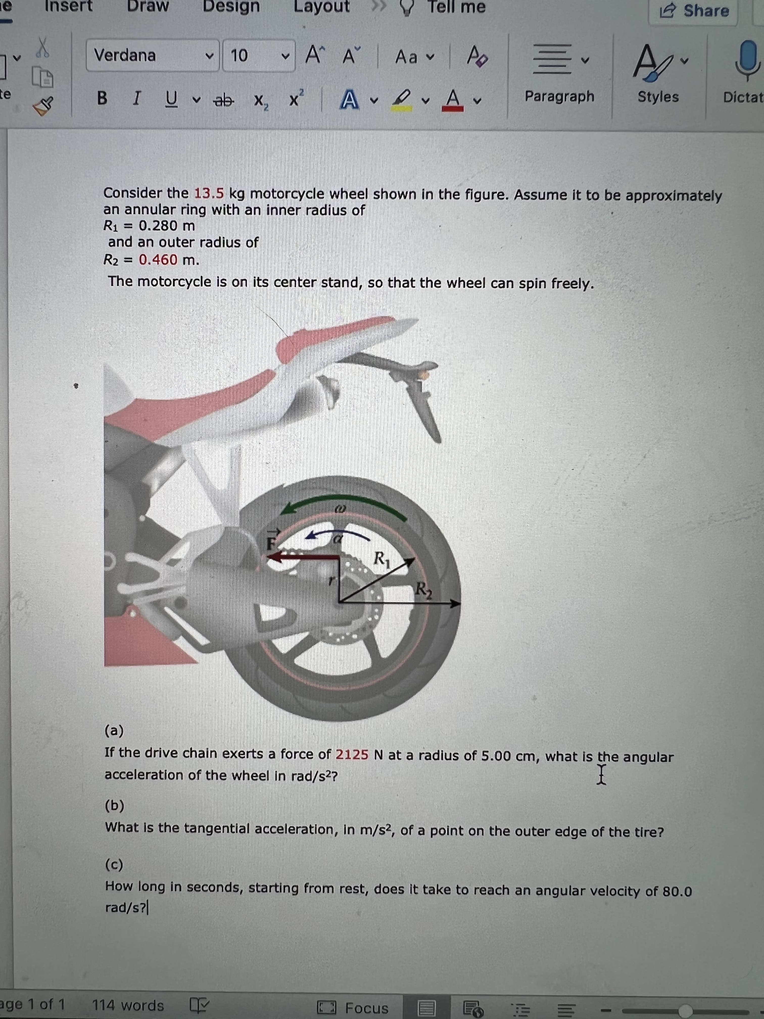 Insert
Draw
Design
Layout
V Tell me
2 Share
Verdana
v10
vA A
A evA.
Paragraph
Styles
te
Dictat
Ge n ñ I
Consider the 13.5 kg motorcycle wheel shown in the figure. Assume it to be approximately
an annular ring with an inner radius of
= 0.280 m
R1
and an outer radius of
R2 = 0.460 m.
The motorcycle is on its center stand, so that the wheel can spin freely.
(a)
If the drive chain exerts a force of 2125 N at a radius of 5.00 cm, what is the angular
acceleration of the wheel in rad/s2?
(b)
What is the tangential acceleration, In m/s2, of a point on the outer edge of the tire?
How long in seconds, starting from rest, does it take to reach an angular velocity of 80.0
rad/s?
age 1 of 1
114 words
Focus
