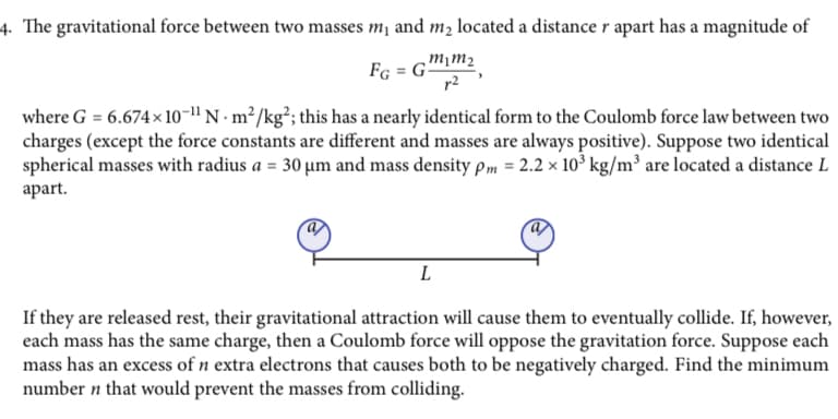 4. The gravitational force between two masses m₁ and m₂ located a distance r apart has a magnitude of
m1m₂
FG = G
where G = 6.674×10-¹¹ N. m²/kg²; this has a nearly identical form to the Coulomb force law between two
charges (except the force constants are different and masses are always positive). Suppose two identical
spherical masses with radius a = 30 µm and mass density pm = 2.2 x 10³ kg/m³ are located a distance L
apart.
L
If they are released rest, their gravitational attraction will cause them to eventually collide. If, however,
each mass has the same charge, then a Coulomb force will oppose the gravitation force. Suppose each
mass has an excess of n extra electrons that causes both to be negatively charged. Find the minimum
number n that would prevent the masses from colliding.