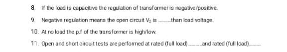 8. If the load is capacitive the regulation of transformer is negative/positive.
9. Negative regulation means the open circuit V, is . than load voltage.
10. At no load the p.f of the transformer is high/low.
11. Open and short circuit tests are performed at rated (full load).and rated (full load).
