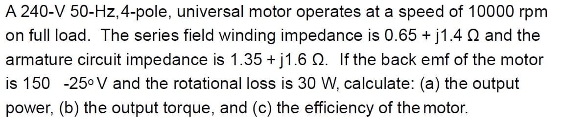 A 240-V 50-Hz, 4-pole, universal motor operates at a speed of 10000 rpm
on full load. The series field winding impedance is 0.65 + j1.4 Q and the
armature circuit impedance is 1.35 +j1.6 Q. If the back emf of the motor
is 150 -25⁰ V and the rotational loss is 30 W, calculate: (a) the output
power, (b) the output torque, and (c) the efficiency of the motor.