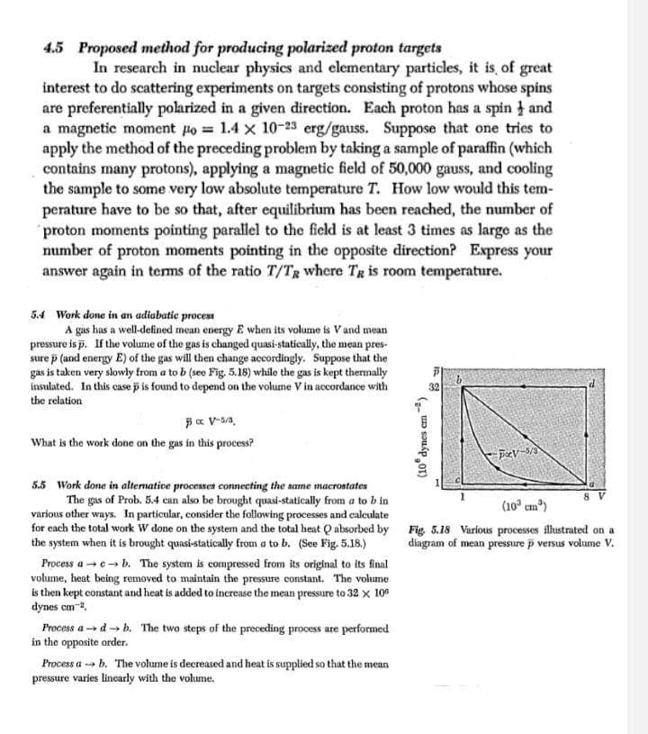4.5 Proposed method for producing polarized proton targets
In research in nuclear physics and elementary particles, it is, of great
interest to do scattering experiments on targets consisting of protons whose spins
are preferentially polarized in a given direction. Each proton has a spin and
a magnetic moment po=1.4 x 10-23 erg/gauss. Suppose that one tries to
apply the method of the preceding problem by taking a sample of paraffin (which
contains many protons), applying a magnetic field of 50,000 gauss, and cooling
the sample to some very low absolute temperature T. How low would this tem-
perature have to be so that, after equilibrium has been reached, the number of
proton moments pointing parallel to the field is at least 3 times as large as the
number of proton moments pointing in the opposite direction? Express your
answer again in terms of the ratio T/TR where TR is room temperature.
5.4 Work done in an adiabatic process
A gas has a well-defined mean energy E when its volume is V and mean
pressure is p. If the volume of the gas is changed quasi-statically, the mean pres-
sure p (and energy E) of the gas will then change accordingly. Suppose that the
gas is taken very slowly from a to b (see Fig. 5.18) while the gas is kept thermally
insulated. In this case p is found to depend on the volume V in accordance with
the relation
7 x V-5/3.
What is the work done on the gas in this process?
5.5 Work done in alternative processes connecting the same macrostates
The gas of Prob. 5.4 can also be brought quasi-statically from a to b in
various other ways. In particular, consider the following processes and calculate
for each the total work W done on the system and the total heat Q absorbed by
the system when it is brought quasi-statically from a to b. (See Fig. 5.18.)
Process a→→b. The system is compressed from its original to its final
volume, heat being removed to maintain the pressure constant. The volume
is then kept constant and heat is added to increase the mean pressure to 32 × 100
dynes cm 2,
Process adb. The two steps of the preceding process are performed
in the opposite order.
Process ab. The volume is decreased and heat is supplied so that the mean
pressure varies linearly with the volume.
(10° dynes cm²)
32
PV-5/3
8 V
(10³ cm³)
Fig. 5.18 Various processes illustrated on a
diagram of mean pressure p versus volume V.