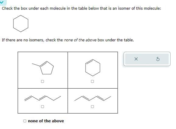Check the box under each molecule in the table below that is an isomer of this molecule:
If there are no isomers, check the none of the above box under the table.
none of the above
S