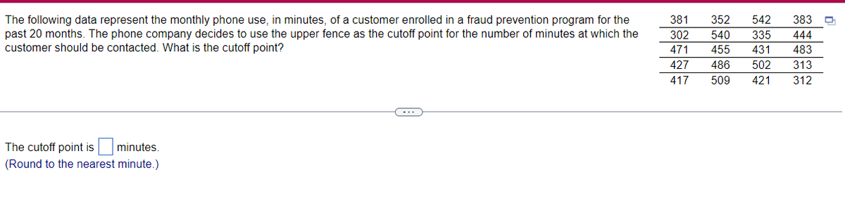 The following data represent the monthly phone use, in minutes, of a customer enrolled in a fraud prevention program for the
past 20 months. The phone company decides to use the upper fence as the cutoff point for the number of minutes at which the
customer should be contacted. What is the cutoff point?
381
352
542
383
302
540
335
444
471
455
431
483
427
486
502
313
417
509
421
312
The cutoff point is minutes.
(Round to the nearest minute.)
