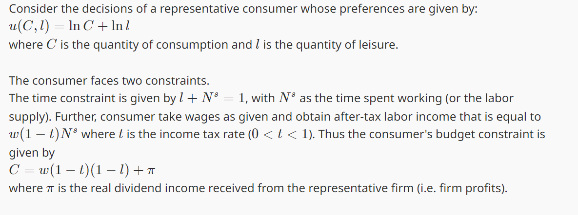 Consider the decisions of a representative consumer whose preferences are given by:
u(C,1) = In C+ Inl
where C is the quantity of consumption and 1 is the quantity of leisure.
The consumer faces two constraints.
The time constraint is given by 1 + N³ = 1, with N³ as the time spent working (or the labor
supply). Further, consumer take wages as given and obtain after-tax labor income that is equal to
w(1t)Ns where t is the income tax rate (0 < t < 1). Thus the consumer's budget constraint is
given by
C = w(1 − t)(1 − 1) + π
where is the real dividend income received from the representative firm (i.e. firm profits).