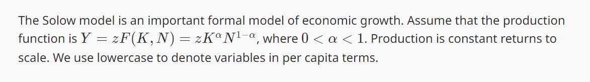 The Solow model is an important formal model of economic growth. Assume that the production
function is Y = F(K,N) = zK° N¹-a, where 0 < a < 1. Production is constant returns to
scale. We use lowercase to denote variables in per capita terms.