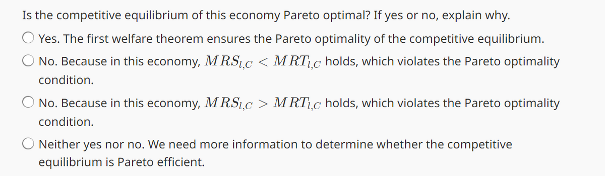 Is the competitive equilibrium of this economy Pareto optimal? If yes or no, explain why.
Yes. The first welfare theorem ensures the Pareto optimality of the competitive equilibrium.
No. Because in this economy, MRS₁¸c < MRT₁¸c holds, which violates the Pareto optimality
condition.
No. Because in this economy, MRS₁,c > MRT₁,c holds, which violates the Pareto optimality
condition.
Neither yes nor no. We need more information to determine whether the competitive
equilibrium is Pareto efficient.