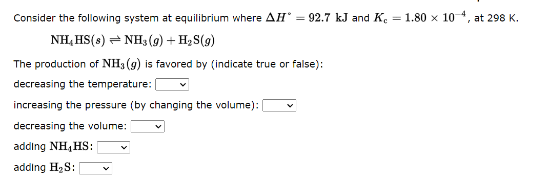 Consider the following system at equilibrium where AHⓇ = 92.7 kJ and Kc = 1.80 x 10-4, at 298 K.
NH4HS(s) NH3(g) + H₂S(9)
The production of NH3(g) is favored by (indicate true or false):
decreasing the temperature:
increasing the pressure (by changing the volume):
decreasing the volume:
adding NH4HS:
adding H₂S: