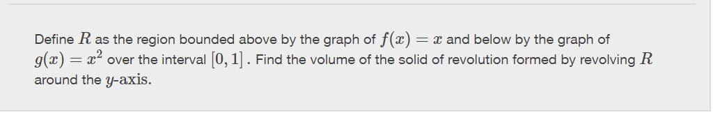 Define R as the region bounded above by the graph of f(x) = x and below by the graph of
g(x): x² over the interval [0, 1]. Find the volume of the solid of revolution formed by revolving R
around the y-axis.
-