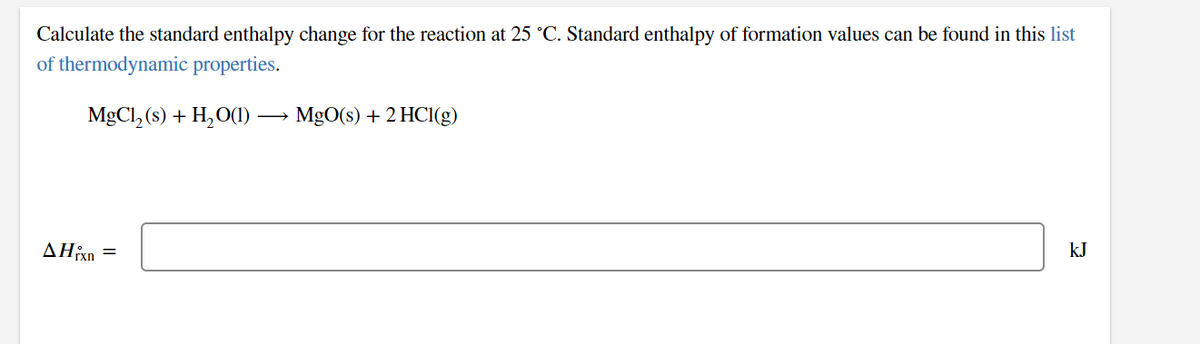 Calculate the standard enthalpy change for the reaction at 25 °C. Standard enthalpy of formation values can be found in this list
of thermodynamic properties.
MgCl, (s) + H,O(1)
MgO(s) + 2 HCl(g)
kJ
AHixn
