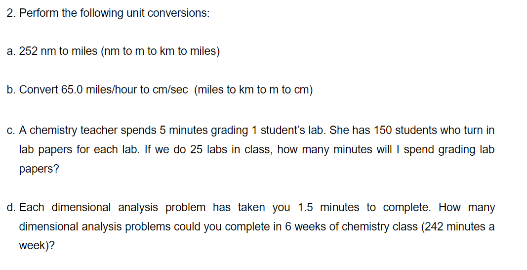 2. Perform the following unit conversions:
a. 252 nm to miles (nm to m to km to miles)
b. Convert 65.0 miles/hour to cm/sec (miles to km to m to cm)
c. A chemistry teacher spends 5 minutes grading 1 student's lab. She has 150 students who turn in
lab papers for each lab. If we do 25 labs in class, how many minutes will I spend grading lab
раpers?
d. Each dimensional analysis problem has taken you 1.5 minutes to complete. How many
dimensional analysis problems could you complete in 6 weeks of chemistry class (242 minutes a
week)?
