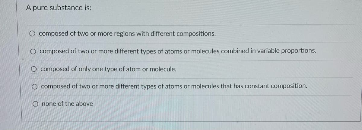 A pure substance is:
O composed of two or more regions with different compositions.
O composed of two or more different types of atoms or molecules combined in variable proportions.
composed of only one type of atom or molecule.
O composed of two or more different types of atoms or molecules that has constant composition.
Onone of the above