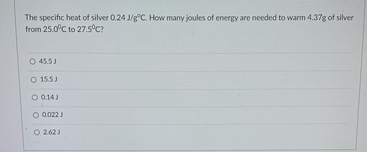 The specific heat of silver 0.24 J/g°C. How many joules of energy are needed to warm 4.37g of silver
from 25.0°C to 27.5°C?
O 45.5 J
O 15.5 J
O 0.14 J
O 0.022 J
O2.62 J