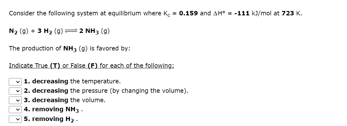 Consider the following system at equilibrium where Kc = 0.159 and AH° = -111 kJ/mol at 723 K.
N₂ (g) + 3 H₂ (9)
2 NH3 (9)
The production of NH3 (g) is favored by:
Indicate True (T) or False (F) for each of the following:
✓1. decreasing the temperature.
2. decreasing the pressure (by changing the volume).
3. decreasing the volume.
4. removing NH3.
5. removing H₂.