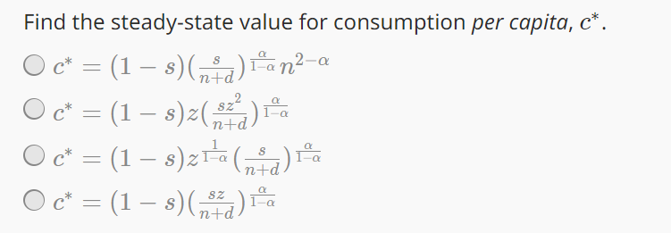 Find the steady-state value for consumption per capita, c*.
○ c* = (1 − s) (³d) 1º an² - a
-
n+d
822
1-a
C* (1 − s)²(‚²²)
n+d
Oc* =
1º
O c* = (1 − s) z¹¹² (d)
n+d
○ c* = (1 − s)(„³²¿) 1º a
-
n+d