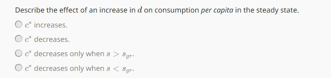 Describe the effect of an increase in d on consumption per capita in the steady state.
c* increases.
c* decreases.
c* decreases only when s > Sgr.
c* decreases only when s < Sgr.