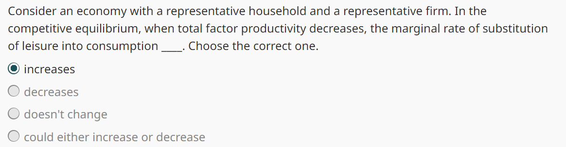 Consider an economy with a representative household and a representative firm. In the
competitive equilibrium, when total factor productivity decreases, the marginal rate of substitution
of leisure into consumption _. Choose the correct one.
O increases
decreases
doesn't change
could either increase or decrease