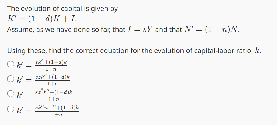 The evolution of capital is given by
K' = (1 − d)K + I.
Assume, as we have done so far, that I = sY and that N' =
(1+n)N.
Using these, find the correct equation for the evolution of capital-labor ratio, k.
○ k'
ska +(1-d)k
1+n
Ok' = szkª+(1–d)k
1+n
sz²ka +(1-d)k
k' =
Ok'
1+n
skan¹-a+(1-d)k
1+n