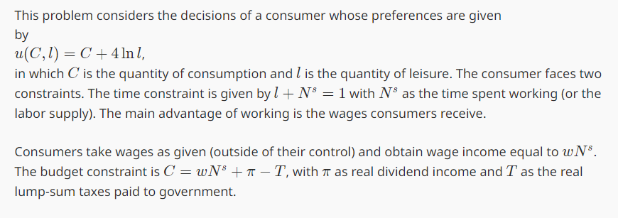 This problem considers the decisions of a consumer whose preferences are given
by
u(C,1)=C+4 lnl,
in which C' is the quantity of consumption and I is the quantity of leisure. The consumer faces two
constraints. The time constraint is given by 1 + N³ = 1 with NS as the time spent working (or the
labor supply). The main advantage of working is the wages consumers receive.
Consumers take wages as given (outside of their control) and obtain wage income equal to wN³.
The budget constraint is C wNsT, with π as real dividend income and T as the real
=
lump-sum taxes paid to government.