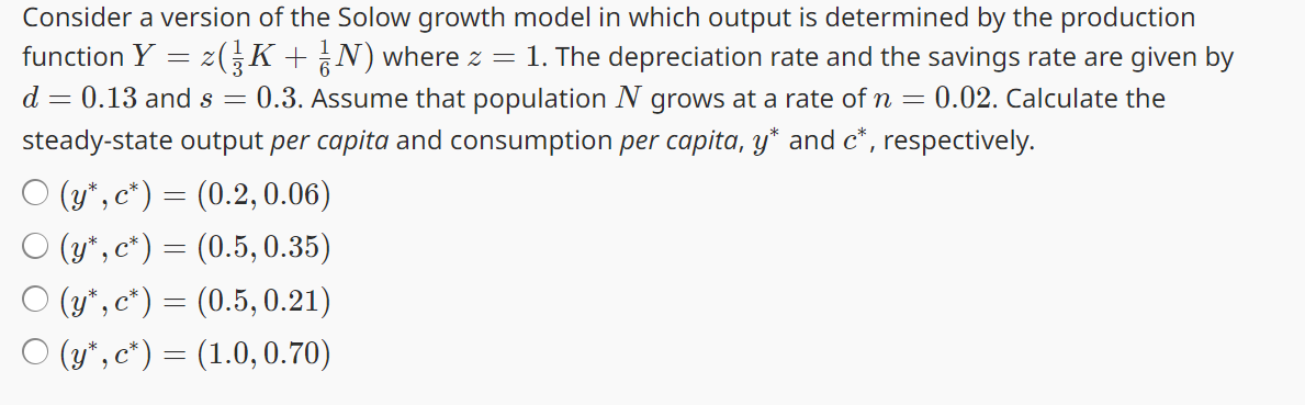 Consider a version of the Solow growth model in which output is determined by the production
function Y = z(¾½³K + ¾½N) where z = 1. The depreciation rate and the savings rate are given by
d = 0.13 and s 0.3. Assume that population N grows at a rate of n = 0.02. Calculate the
=
steady-state output per capita and consumption per capita, y* and c*, respectively.
O (y*, c*) = (0.2, 0.06)
○ (y*, c*) = (0.5, 0.35)
○ (y*, c*) = (0.5, 0.21)
○ (y*, c*) = (1.0, 0.70)