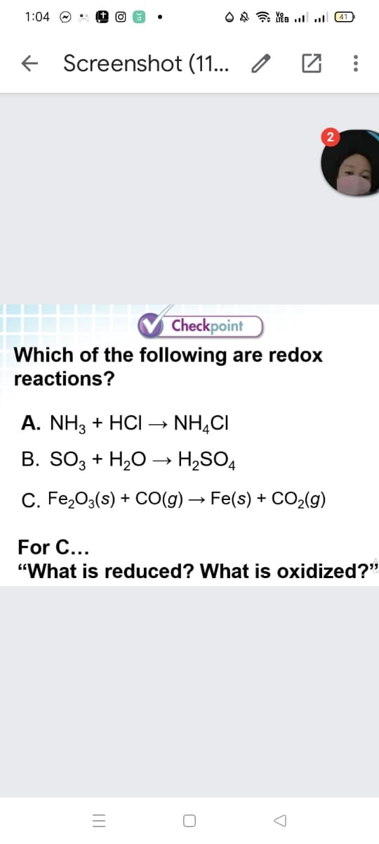 1:04 O •
+ Screenshot (11... /
Checkpoint
Which of the following are redox
reactions?
A. NH3 + HCI → NH,CI
B. SO3 + H,O → H,SO4
C. Fe,03(s) + CO(g) → Fe(s) + CO2(g)
For C...
"What is reduced? What is oxidized?"
