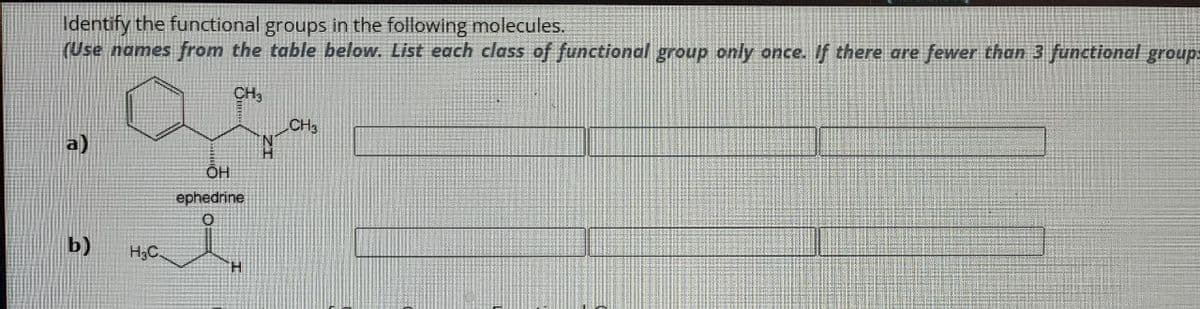 Identify the functional groups in the following molecules.
(Use names from the table below. List each class of functional group only once. If there are fewer than 3 functional group
CH
CH3
a)
OH
ephedrine
0
b)
H3C
TH