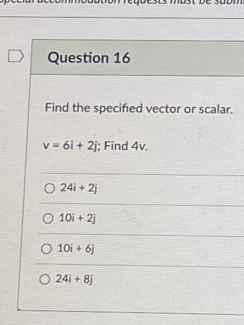 D
Question 16
Find the specified vector or scalar.
V = 6i + 2j; Find 4v.
O 24i + 2j
O 10i + 2j
O 10i + 6j
O 24i + 8j
