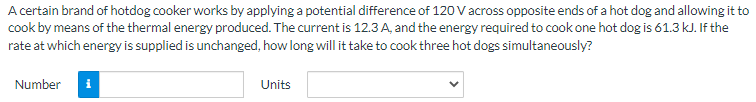 A certain brand of hotdog cooker works by applying a potential difference of 120 V across opposite ends of a hot dog and allowing it to
cook by means of the thermal energy produced. The current is 12.3 A, and the energy required to cook one hot dog is 61.3 kJ. If the
rate at which energy is supplied is unchanged, how long will it take to cook three hot dogs simultaneously?
Number
Units