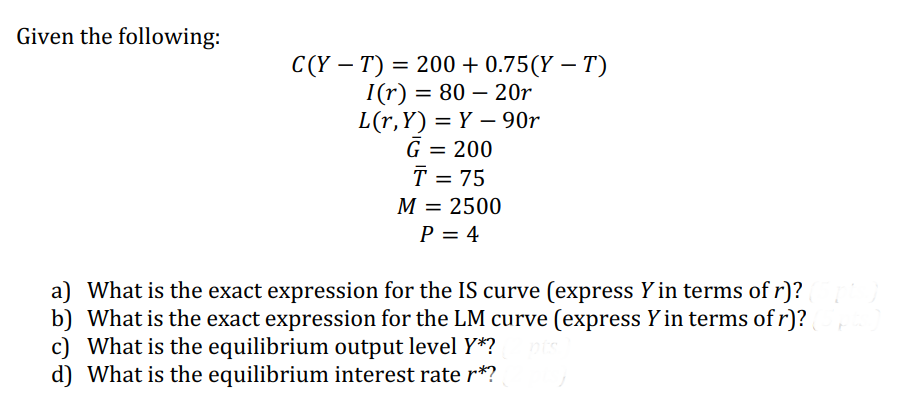 Given the following:
C(YT) = 200 +0.75(YT)
I(r) = 80-20r
L(r,Y)=Y90r
G = 200
T = 75
M = 2500
P = 4
a) What is the exact expression for the IS curve (express Y in terms of r)?
b) What is the exact expression for the LM curve (express Y in terms of r)?
c) What is the equilibrium output level Y*?
d) What is the equilibrium interest rate r*?