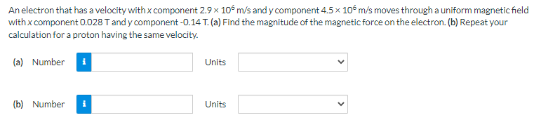 An electron that has a velocity with x component 2.9 x 106 m/s and y component 4.5 x 106 m/s moves through a uniform magnetic field
with x component 0.028 T and y component -0.14 T. (a) Find the magnitude of the magnetic force on the electron. (b) Repeat your
calculation for a proton having the same velocity.
(a) Number i
(b) Number
Units
Units