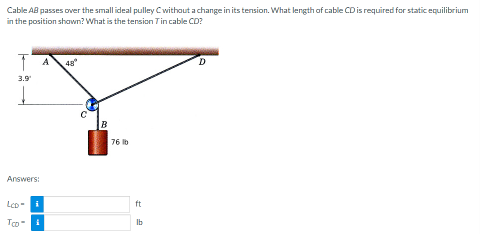 Cable
AB passes over the small ideal pulley C without a change in its tension. What length of cable CD is required for static equilibrium
in the position shown? What is the tension T in cable CD?
T
3.9'
Answers:
LCD =
TCD= i
i
A
48°
C
B
76 lb
ft
lb
D