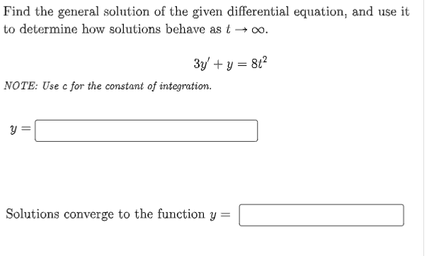 Find the general solution of the given differential equation, and use it
to determine how solutions behave as t →∞0.
3y + y = 8t²
NOTE: Use c for the constant of integration.
У
Solutions converge to the function y =
=