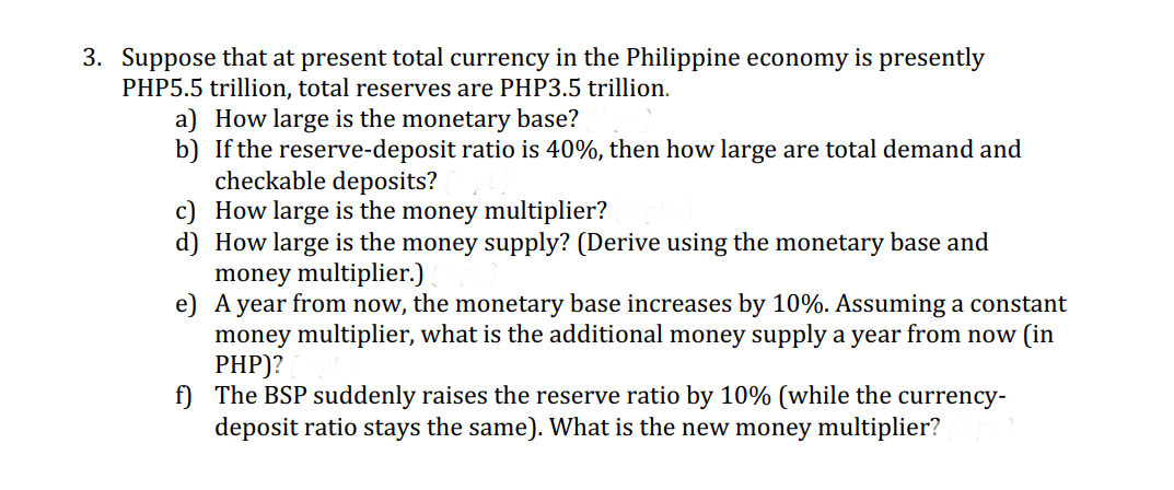 3. Suppose that at present total currency in the Philippine economy is presently
PHP5.5 trillion, total reserves are PHP3.5 trillion.
a) How large is the monetary base?
b)
If the reserve-deposit ratio is 40%, then how large are total demand and
checkable deposits?
c)
How large is the money multiplier?
d) How large is the money supply? (Derive using the monetary base and
money multiplier.)
e)
A year from now, the monetary base increases by 10%. Assuming a constant
money multiplier, what is the additional money supply a year from now (in
PHP)?
f) The BSP suddenly raises the reserve ratio by 10% (while the currency-
deposit ratio stays the same). What is the new money multiplier?