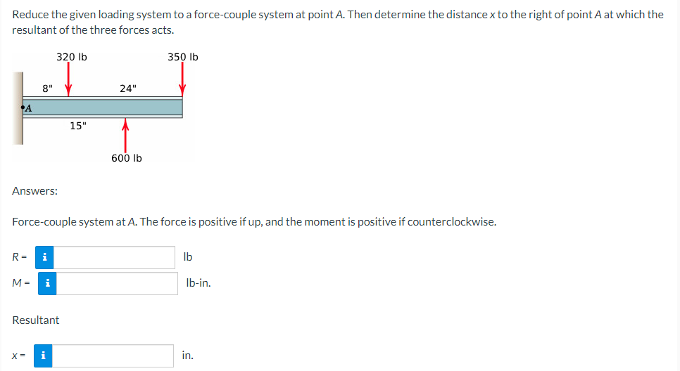 Reduce the given loading system to a force-couple system at point A. Then determine the distance x to the right of point A at which the
resultant of the three forces acts.
A
Answers:
8" V
R= i
M=
320 lb
X=
i
Force-couple system at A. The force is positive if up, and the moment is positive if counterclockwise.
Resultant
i
15"
24"
600 lb
350 lb
lb
lb-in.
in.