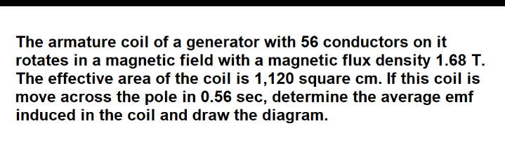 The armature coil of a generator with 56 conductors on it
rotates in a magnetic field with a magnetic flux density 1.68 T.
The effective area of the coil is 1,120 square cm. If this coil is
move across the pole in 0.56 sec, determine the average emf
induced in the coil and draw the diagram.
