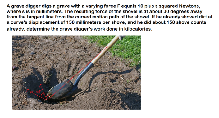 A grave digger digs a grave with a varying force F equals 10 plus s squared Newtons,
where s is in millimeters. The resulting force of the shovel is at about 30 degrees away
from the tangent line from the curved motion path of the shovel. If he already shoved dirt at
a curve's displacement of 150 millimeters per shove, and he did about 158 shove counts
already, determine the grave digger's work done in kilocalories.
300

