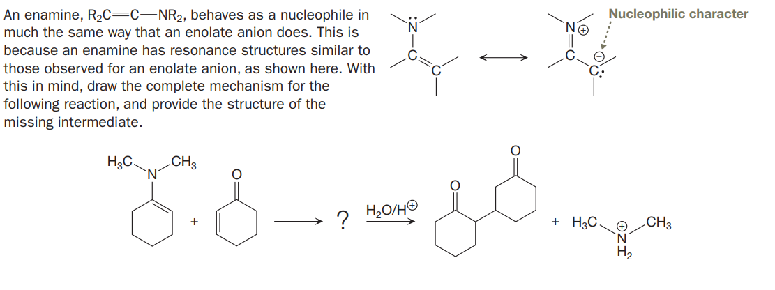 An enamine, R2C=C-NR2, behaves as a nucleophile in
much the same way that an enolate anion does. This is
Nucleophilic character
because an enamine has resonance structures similar to
those observed for an enolate anion, as shown here. With
this in mind, draw the complete mechanism for the
following reaction, and provide the structure of the
missing intermediate.
H3C.
CH3
?
H,O/HO
+ H3C.
.CH3
N.
H2
+
