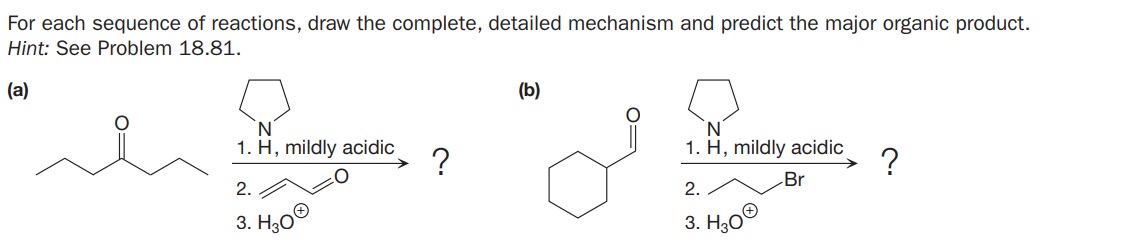 For each sequence of reactions, draw the complete, detailed mechanism and predict the major organic product.
Hint: See Problem 18.81.
(a)
(b)
N.
1. H, mildly acidic
1. H, mildly acidic
?
Br
2.
2.
3. H,0®
3. H30®
