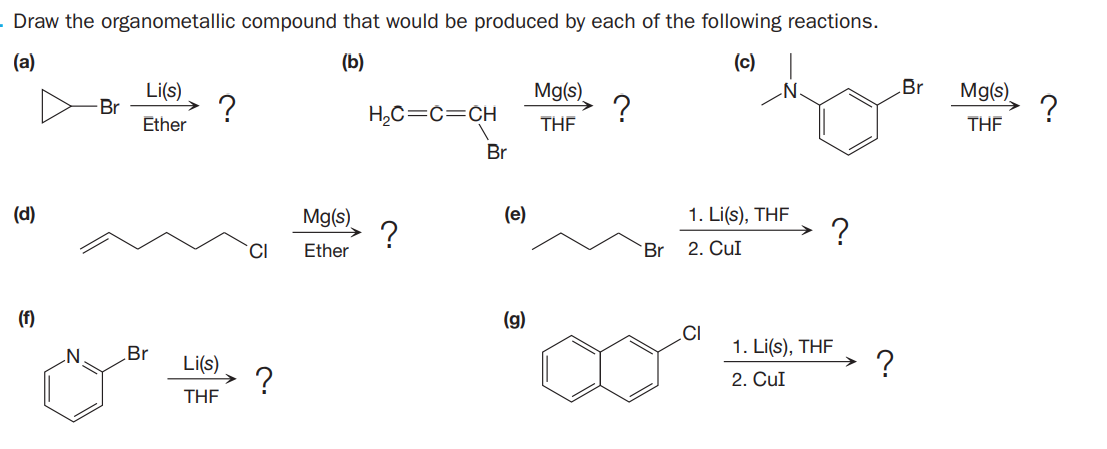 Draw the organometallic compound that would be produced by each of the following reactions.
(a)
(b)
(c)
Li(s)
Mg(s).
Br
Mg(s)
?
Ether
Br
H,C=c=CH
THE
THE
Br
Mg(s).
?
(d)
(e)
1. Li(s), THF
CI
Ether
Br
2. Cul
(f)
(g)
.CI
1. Li(s), THF
?
Br
Li(s)
?
2. CuI
THE
