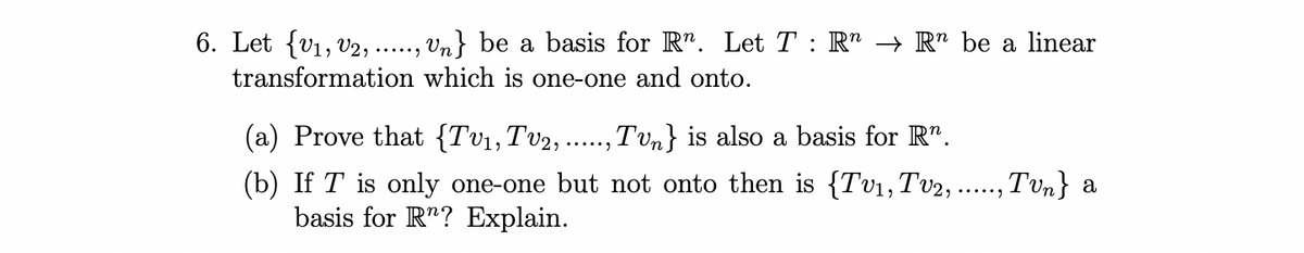 6. Let {V1, V2,
Vn} be a basis for R". Let T : R" → R" be a linear
.....)
transformation which is one-one and onto.
(a) Prove that {Tv1,Tv2,
Tvn} is also a basis for R".
.....)
(b) If T is only one-one but not onto then is {Tv1,Tv2, .., Tvn} a
basis for R"? Explain.
......
