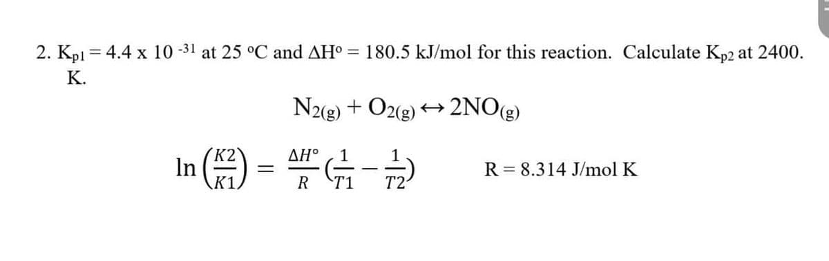 2. Kp1= 4.4 x 10-31 at 25 °C and AH° = 180.5 kJ/mol for this reaction. Calculate Kp2 at 2400.
K.
K2
In (²)
K1
=
N2(g) + O2(g) → 2NO(g)
AH (1²/17 - 12/2
ΔΗ°
R
T2
R = 8.314 J/mol K
