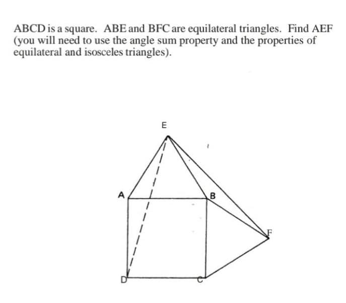 ABCD is a square. ABE and BFC are equilateral triangles. Find AEF
(you will need to use the angle sum property and the properties of
equilateral and isosceles triangles).
A
