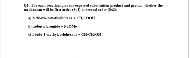 Q1. For each reaction, give the expected substitution product and predict whether the
mechanism will be first order (Sn1) or second order (Sx2):
a) 2-chloro-2-methylbutane + CH;COOH
b) isobutyl bromide + NaOMe
c) l-iodo-1-methylcyclohexane + CH;CH2OH
