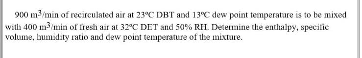900 m3/min of recirculated air at 23°C DBT and 13°C dew point temperature is to be mixed
with 400 m3/min of fresh air at 32°C DET and 50% RH. Determine the enthalpy, specific
volume, humidity ratio and dew point temperature of the mixture.
