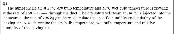 Q1
The atmospheric air at 24°C dry bulb temperature and 13°C wet bulb temperature is flowing
at the rate of 150 m³ / min through the duct. The dry saturated steam at 100°C is injected into the
air steam at the rate of 100 kg per hour. Calculate the specific humidity and enthalpy of the
leaving air. Also determine the dry bulb temperature, wet bulb temperature and relative
humidity of the leaving air.
