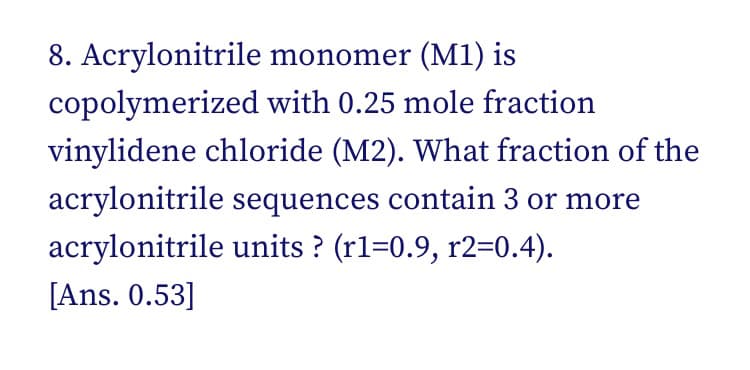 8. Acrylonitrile monomer (M1) is
copolymerized with 0.25 mole fraction
vinylidene chloride (M2). What fraction of the
acrylonitrile sequences contain 3 or more
acrylonitrile units ? (rl=0.9, r2=0.4).
[Ans. 0.53]
