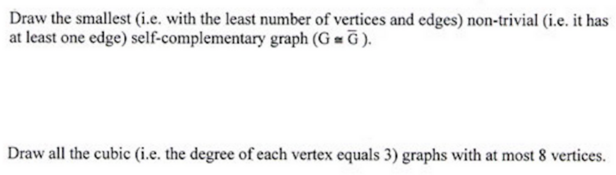 Draw the smallest (i.e. with the least number of vertices and edges) non-trivial (i.e. it has
at least one edge) self-complementary graph (GG).
Draw all the cubic (i.e. the degree of each vertex equals 3) graphs with at most 8 vertices.
