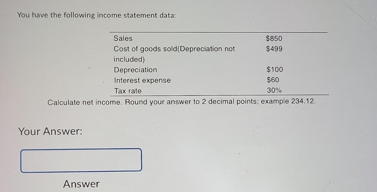 You have the following income statement data:
Sales
Cost of goods sold (Depreciation not
included)
Depreciation
$100
Interest expense
$60
Tax rate
30%
Calculate net income. Round your answer to 2 decimal points; example 234.12.
Your Answer:
$850
$499
Answer